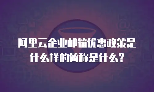 阿里云企业邮箱优惠政策是什么样的简称是什么？