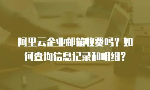 阿里云企业邮箱收费吗?如何查询信息记录和明细?