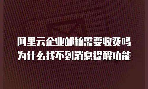 阿里云企业邮箱需要收费吗为什么找不到消息提醒功能