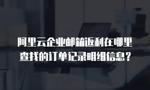 阿里云企业邮箱返利在哪里查找的订单记录明细信息？