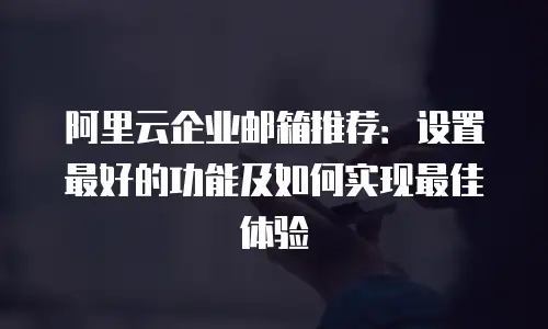 阿里云企业邮箱推荐:设置最好的功能及如何实现最佳体验