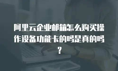 阿里云企业邮箱怎么购买操作设备功能卡的吗是真的吗？