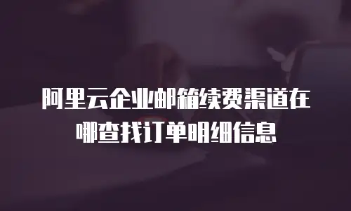 阿里云企业邮箱续费渠道在哪查找订单明细信息