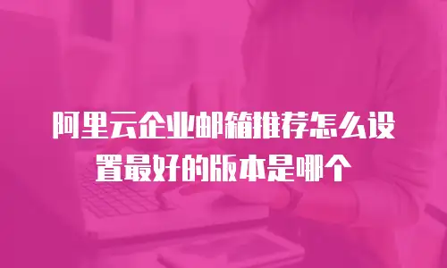 阿里云企业邮箱推荐怎么设置最好的版本是哪个