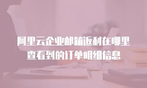 阿里云企业邮箱返利在哪里查看到的订单明细信息