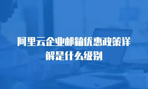 阿里云企业邮箱优惠政策详解是什么级别
