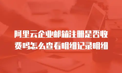 阿里云企业邮箱注册是否收费吗怎么查看明细记录明细