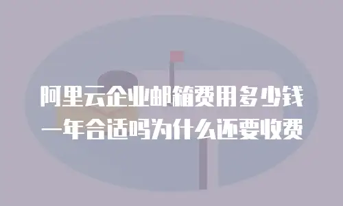 阿里云企业邮箱费用多少钱一年合适吗为什么还要收费