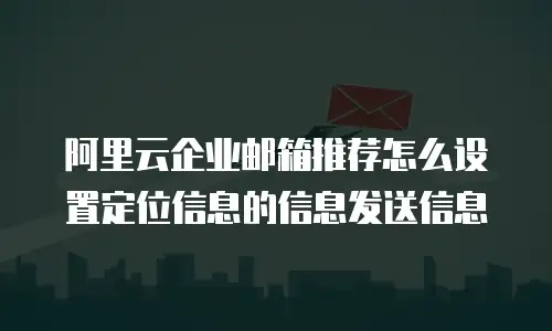 阿里云企业邮箱推荐怎么设置定位信息的信息发送信息