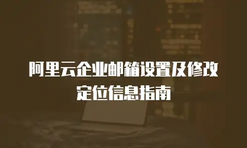 阿里云企业邮箱设置及修改定位信息指南