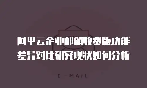 阿里云企业邮箱收费版功能差异对比研究现状如何分析