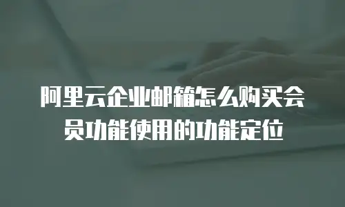 阿里云企业邮箱怎么购买会员功能使用的功能定位