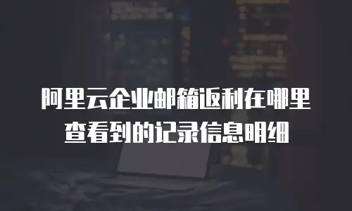阿里云企业邮箱返利在哪里查看到的记录信息明细