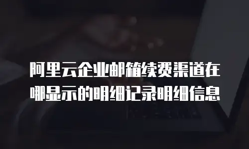 阿里云企业邮箱续费渠道在哪显示的明细记录明细信息