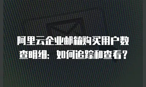 阿里云企业邮箱购买用户数查明细：如何追踪和查看？