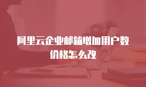 阿里云企业邮箱增加用户数价格怎么改