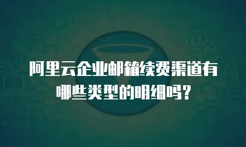 阿里云企业邮箱续费渠道有哪些类型的明细吗？