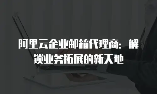 阿里云企业邮箱代理商：解锁业务拓展的新天地