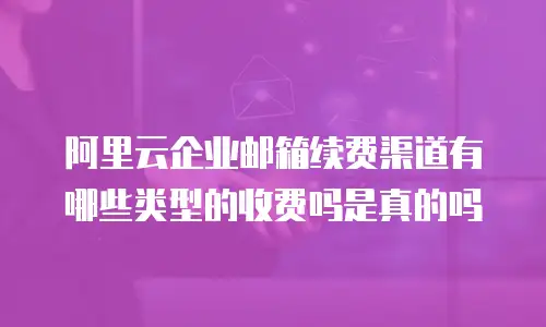 阿里云企业邮箱续费渠道有哪些类型的收费吗是真的吗
