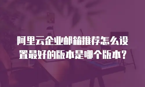 阿里云企业邮箱推荐怎么设置最好的版本是哪个版本？
