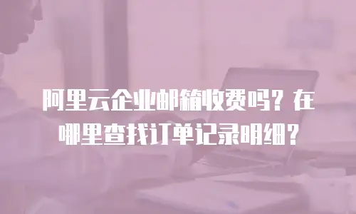 阿里云企业邮箱收费吗？在哪里查找订单记录明细？