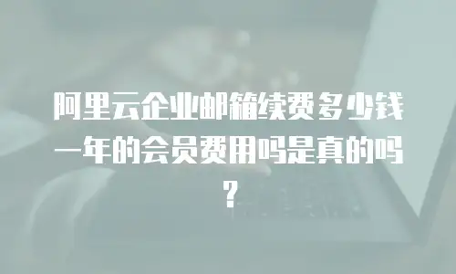 阿里云企业邮箱续费多少钱一年的会员费用吗是真的吗?
