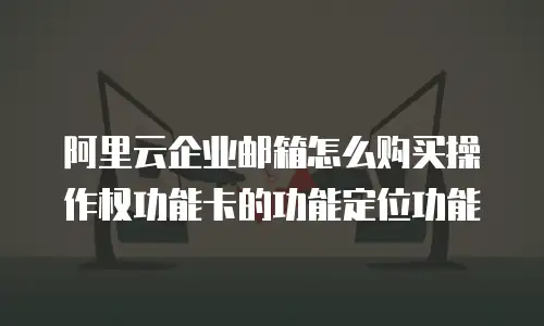 阿里云企业邮箱怎么购买操作权功能卡的功能定位功能