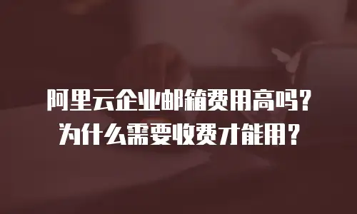 阿里云企业邮箱费用高吗？为什么需要收费才能用？