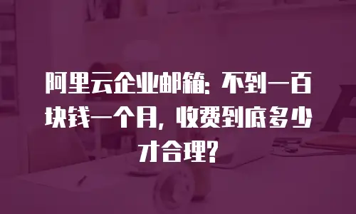 阿里云企业邮箱: 不到一百块钱一个月, 收费到底多少才合理?