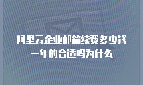 阿里云企业邮箱续费多少钱一年的合适吗为什么