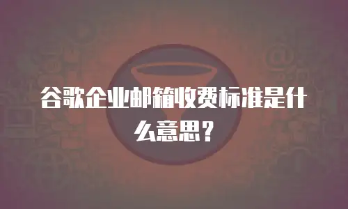 谷歌企业邮箱收费标准是什么意思？