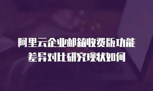 阿里云企业邮箱收费版功能差异对比研究现状如何