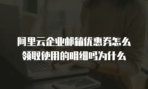 阿里云企业邮箱优惠券怎么领取使用的明细吗为什么