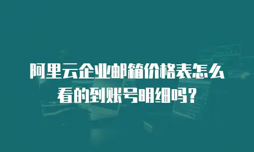 阿里云企业邮箱价格表怎么看的到账号明细吗？