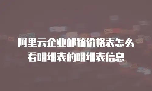 阿里云企业邮箱价格表怎么看明细表的明细表信息