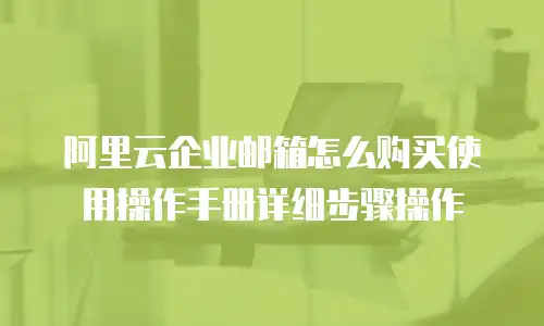 阿里云企业邮箱怎么购买使用操作手册详细步骤操作