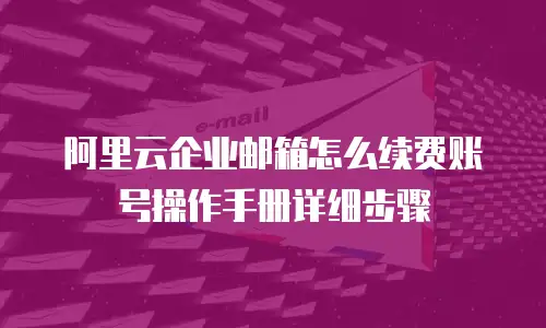 阿里云企业邮箱怎么续费账号操作手册详细步骤
