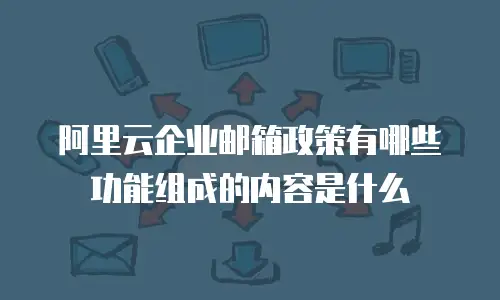 阿里云企业邮箱政策有哪些功能组成的内容是什么