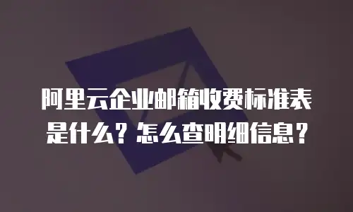 阿里云企业邮箱收费标准表是什么？怎么查明细信息？