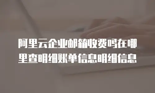 阿里云企业邮箱收费吗在哪里查明细账单信息明细信息