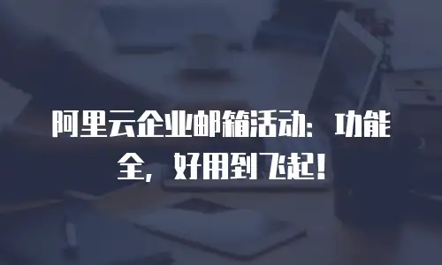 阿里云企业邮箱活动：功能全，好用到飞起！