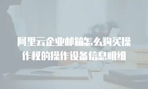 阿里云企业邮箱怎么购买操作权的操作设备信息明细