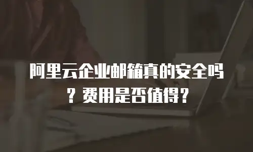 阿里云企业邮箱真的安全吗？费用是否值得？