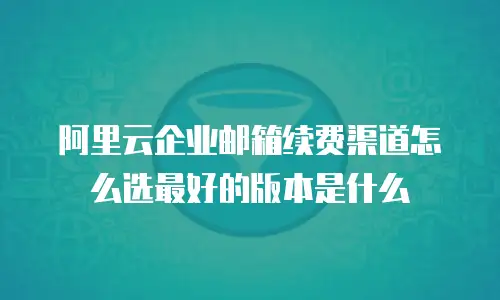 阿里云企业邮箱续费渠道怎么选最好的版本是什么