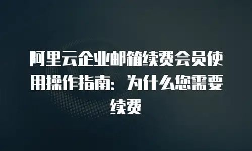 阿里云企业邮箱续费会员使用操作指南：为什么您需要续费