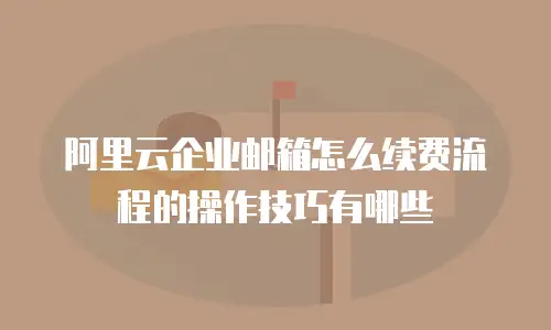 阿里云企业邮箱怎么续费流程的操作技巧有哪些