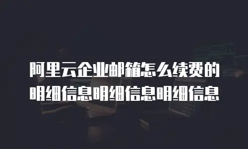 阿里云企业邮箱怎么续费的明细信息明细信息明细信息