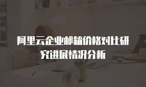 阿里云企业邮箱价格对比研究进展情况分析
