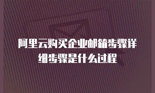 阿里云购买企业邮箱步骤详细步骤是什么过程
