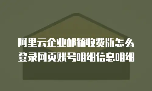 阿里云企业邮箱收费版怎么登录网页账号明细信息明细